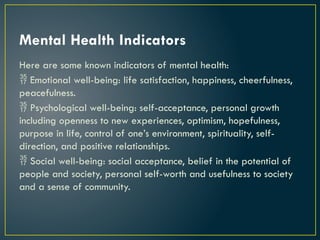 Mental Health Indicators
Here are some known indicators of mental health:
 Emotional well-being: life satisfaction, happiness, cheerfulness,
peacefulness.
 Psychological well-being: self-acceptance, personal growth
including openness to new experiences, optimism, hopefulness,
purpose in life, control of one’s environment, spirituality, self-
direction, and positive relationships.
 Social well-being: social acceptance, belief in the potential of
people and society, personal self-worth and usefulness to society
and a sense of community.
 