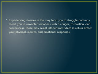 • Experiencing stresses in life may lead you to struggle and may
direct you to unwanted emotions such as anger, frustration, and
nervousness. These may result into tensions which in return affect
your physical, mental, and emotional responses.
 