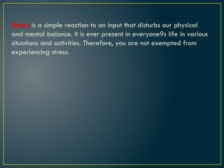 Stress is a simple reaction to an input that disturbs our physical
and mental balance. It is ever present in everyone9s life in various
situations and activities. Therefore, you are not exempted from
experiencing stress.
 