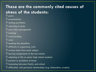 These are the commonly cited causes of
stress of the students:
 peers
 examinations
 making portfolios
 returning to study
 poor time management
 bullying
 overcrowding
 noise
 meeting the deadlines
 difficulty in organizing work
 various tasks from each subject
 leaving assignments to the last minute
 adjusting to life as senior high school students
 parents or problems at home
 balancing between family and school
 difficulties with personal relationships (e.g. infatuation, crushes)
 