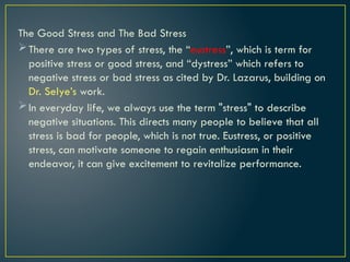 The Good Stress and The Bad Stress
There are two types of stress, the “eustress”, which is term for
positive stress or good stress, and “dystress” which refers to
negative stress or bad stress as cited by Dr. Lazarus, building on
Dr. Selye’s work.
In everyday life, we always use the term "stress" to describe
negative situations. This directs many people to believe that all
stress is bad for people, which is not true. Eustress, or positive
stress, can motivate someone to regain enthusiasm in their
endeavor, it can give excitement to revitalize performance.
 
