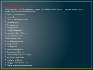 Causes of Bad Stress:
It happens when you feel stressors that burden you and put you in a seemingly hopeless situation which
hinders your problem-solving capability.
 death of family members
 losing a job
 failed to submit task on time
 hospitalization
 illness/sickness
 sleep problem
 abused / neglected
 bankruptcy/lack of finances
 separation of parents
 conflict with peers
 physical appearance
 being bullied
 sexual abuse
 traumatic experience
 dropping out of school
 lack of gadgets/ poor gadgets
 left behind from trend
 emotional problems
 unhappy home/broken family
 receive reprimand from authority
 