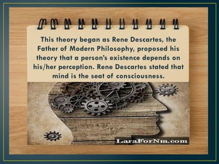 This theory began as Rene Descartes, the
Father of Modern Philosophy, proposed his
theory that a person’s existence depends on
his/her perception. Rene Descartes stated that
mind is the seat of consciousness.
 