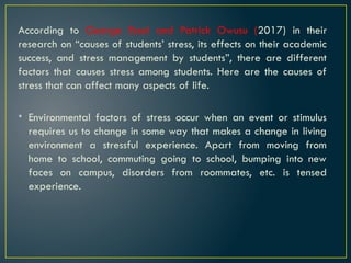 According to George Essel and Patrick Owusu (2017) in their
research on “causes of students’ stress, its effects on their academic
success, and stress management by students”, there are different
factors that causes stress among students. Here are the causes of
stress that can affect many aspects of life.
• Environmental factors of stress occur when an event or stimulus
requires us to change in some way that makes a change in living
environment a stressful experience. Apart from moving from
home to school, commuting going to school, bumping into new
faces on campus, disorders from roommates, etc. is tensed
experience.
 