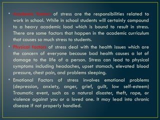 • Academic factors of stress are the responsibilities related to
work in school. While in school students will certainly compound
to a heavy academic load which is bound to result in stress.
There are some factors that happen in the academic curriculum
that causes so much stress to students.
• Physical factors of stress deal with the health issues which are
the concern of everyone because bad health causes a lot of
damage to the life of a person. Stress can lead to physical
symptoms including headaches, upset stomach, elevated blood
pressure, chest pain, and problems sleeping.
• Emotional Factors of stress involves emotional problems
(depression, anxiety, anger, grief, guilt, low self-esteem)
Traumatic event, such as a natural disaster, theft, rape, or
violence against you or a loved one. It may lead into chronic
disease if not properly handled.
 