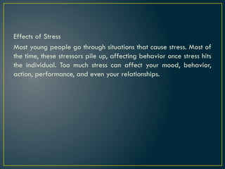 Effects of Stress
Most young people go through situations that cause stress. Most of
the time, these stressors pile up, affecting behavior once stress hits
the individual. Too much stress can affect your mood, behavior,
action, performance, and even your relationships.
 