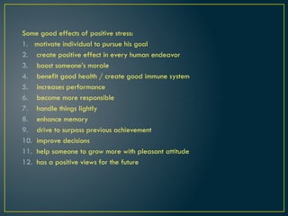 Some good effects of positive stress:
1. motivate individual to pursue his goal
2. create positive effect in every human endeavor
3. boost someone’s morale
4. benefit good health / create good immune system
5. increases performance
6. become more responsible
7. handle things lightly
8. enhance memory
9. drive to surpass previous achievement
10. improve decisions
11. help someone to grow more with pleasant attitude
12. has a positive views for the future
 