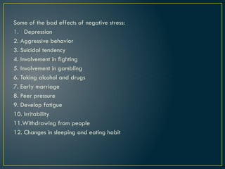 Some of the bad effects of negative stress:
1. Depression
2. Aggressive behavior
3. Suicidal tendency
4. Involvement in fighting
5. Involvement in gambling
6. Taking alcohol and drugs
7. Early marriage
8. Peer pressure
9. Develop fatigue
10. Irritability
11.Withdrawing from people
12. Changes in sleeping and eating habit
 