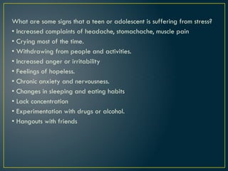 What are some signs that a teen or adolescent is suffering from stress?
• Increased complaints of headache, stomachache, muscle pain
• Crying most of the time.
• Withdrawing from people and activities.
• Increased anger or irritability
• Feelings of hopeless.
• Chronic anxiety and nervousness.
• Changes in sleeping and eating habits
• Lack concentration
• Experimentation with drugs or alcohol.
• Hangouts with friends
 