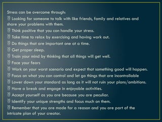 Stress can be overcome through:
 Looking for someone to talk with like friends, family and relatives and
share your problems with them.
 Think positive that you can handle your stress.
 Take time to relax by exercising and having work out.
 Do things that are important one at a time.
 Get proper sleep.
 Train your mind by thinking that all things will get well.
 Face your fears
 Work on your worst scenario and expect that something good will happen.
 Focus on what you can control and let go things that are incontrollable
 Lower down your standard as long as it will not ruin your plans/ambitions.
 Have a break and engage in enjoyable activities.
 Accept yourself as you are because you are peculiar.
 Identify your unique strengths and focus much on them.
 Remember that you are made for a reason and you are part of the
intricate plan of your creator.
 