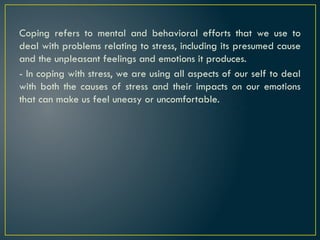 Coping refers to mental and behavioral efforts that we use to
deal with problems relating to stress, including its presumed cause
and the unpleasant feelings and emotions it produces.
- In coping with stress, we are using all aspects of our self to deal
with both the causes of stress and their impacts on our emotions
that can make us feel uneasy or uncomfortable.
 