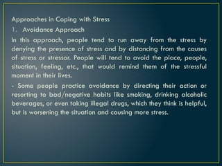 Approaches in Coping with Stress
1. Avoidance Approach
In this approach, people tend to run away from the stress by
denying the presence of stress and by distancing from the causes
of stress or stressor. People will tend to avoid the place, people,
situation, feeling, etc., that would remind them of the stressful
moment in their lives.
- Some people practice avoidance by directing their action or
resorting to bad/negative habits like smoking, drinking alcoholic
beverages, or even taking illegal drugs, which they think is helpful,
but is worsening the situation and causing more stress.
 