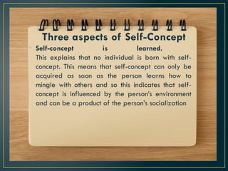 Three aspects of Self-Concept
• Self-concept is learned.
This explains that no individual is born with self-
concept. This means that self-concept can only be
acquired as soon as the person learns how to
mingle with others and so this indicates that self-
concept is influenced by the person’s environment
and can be a product of the person’s socialization
 