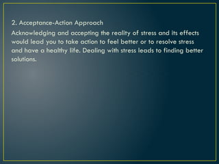 2. Acceptance-Action Approach
Acknowledging and accepting the reality of stress and its effects
would lead you to take action to feel better or to resolve stress
and have a healthy life. Dealing with stress leads to finding better
solutions.
 