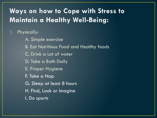 Ways on how to Cope with Stress to
Maintain a Healthy Well-Being:
1. Physically:
A. Simple exercise
B. Eat Nutritious Food and Healthy foods
C. Drink a Lot of water
D. Take a Bath Daily
E. Proper Hygiene
F. Take a Nap
G. Sleep at least 8 hours
H. Find, Look or Imagine
I. Do sports
 