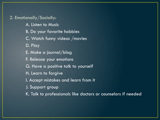 2. Emotionally/Socially:
A. Listen to Music
B. Do your favorite hobbies
C. Watch funny videos /movies
D. Play
E. Make a journal/blog
F. Release your emotions
G. Have a positive talk to yourself
H. Learn to forgive
I. Accept mistakes and learn from it
J. Support group
K. Talk to professionals like doctors or counselors if needed
 