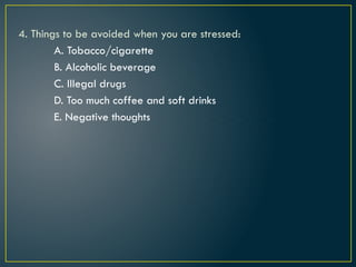 4. Things to be avoided when you are stressed:
A. Tobacco/cigarette
B. Alcoholic beverage
C. Illegal drugs
D. Too much coffee and soft drinks
E. Negative thoughts
 