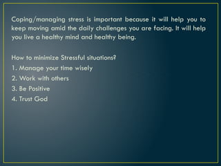 Coping/managing stress is important because it will help you to
keep moving amid the daily challenges you are facing. It will help
you live a healthy mind and healthy being.
How to minimize Stressful situations?
1. Manage your time wisely
2. Work with others
3. Be Positive
4. Trust God
 
