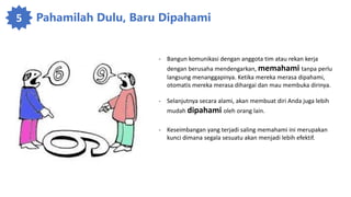 5 Pahamilah Dulu, Baru Dipahami
- Bangun komunikasi dengan anggota tim atau rekan kerja
dengan berusaha mendengarkan, memahami tanpa perlu
langsung menanggapinya. Ketika mereka merasa dipahami,
otomatis mereka merasa dihargai dan mau membuka dirinya.
- Selanjutnya secara alami, akan membuat diri Anda juga lebih
mudah dipahami oleh orang lain.
- Keseimbangan yang terjadi saling memahami ini merupakan
kunci dimana segala sesuatu akan menjadi lebih efektif.
 