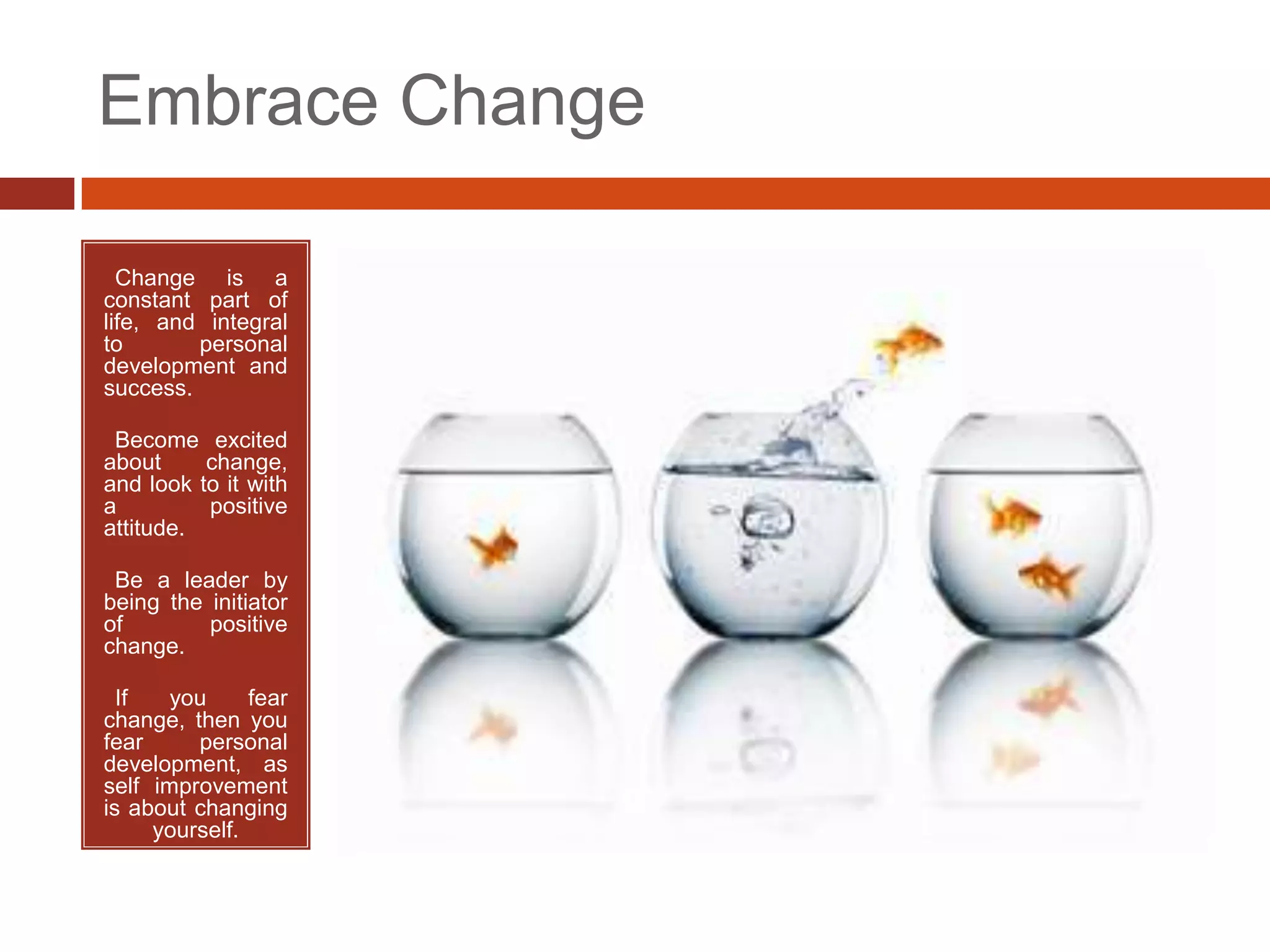 Embrace Change

• Change is a
constant part of
life, and integral
to       personal
development and
success.

•Become excited
about     change,
and look to it with
a         positive
attitude.

•Be a leader by
being the initiator
of        positive
change.

• If   you     fear
change, then you
fear     personal
development, as
self improvement
is about changing
     yourself.
 