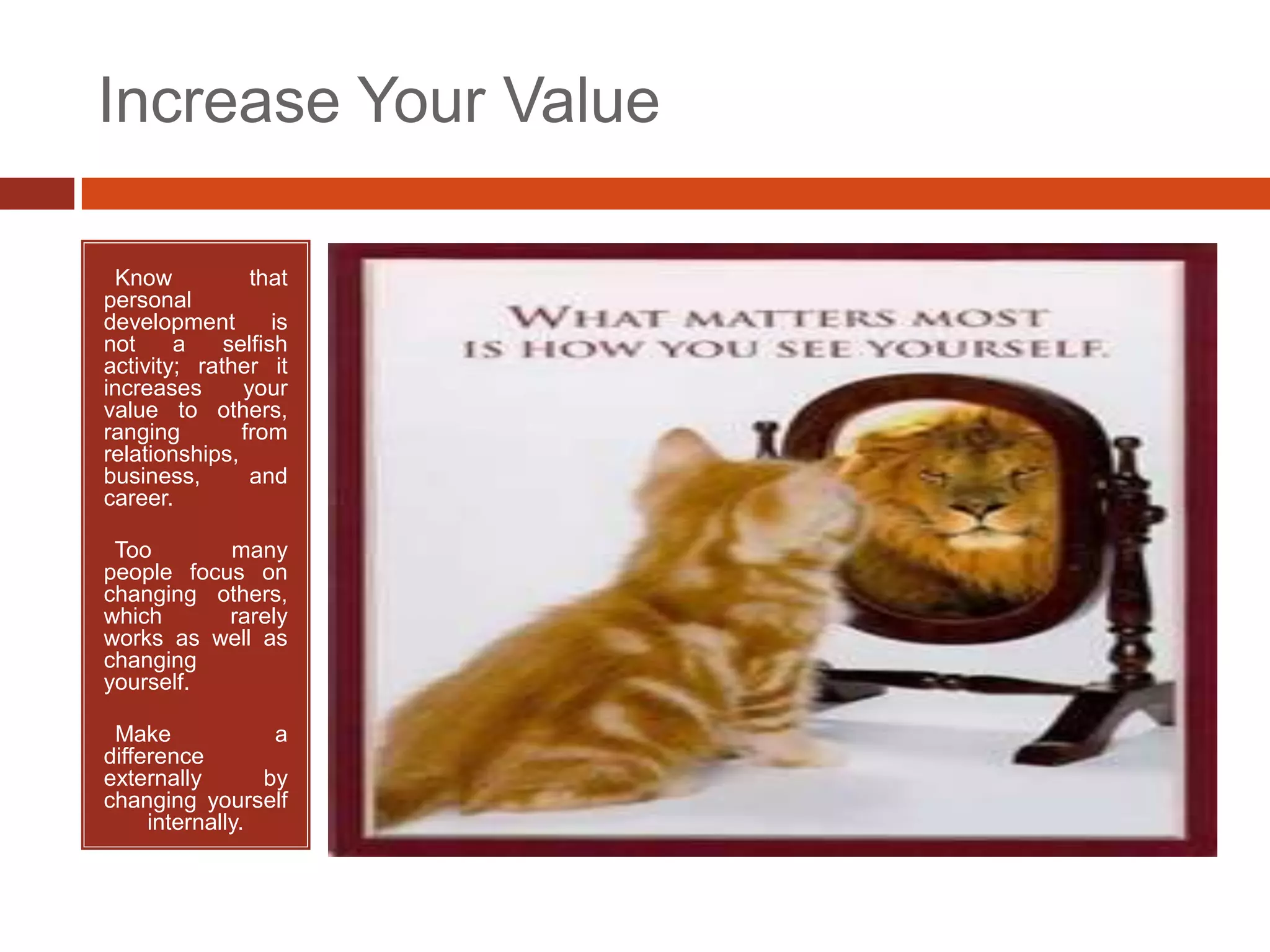 Increase Your Value

•Know           that
personal
development        is
not     a    selfish
activity; rather it
increases      your
value to others,
ranging        from
relationships,
business,       and
career.

•Too       many
people focus on
changing others,
which      rarely
works as well as
changing
yourself.

•Make             a
difference
externally       by
changing yourself
     internally.
 