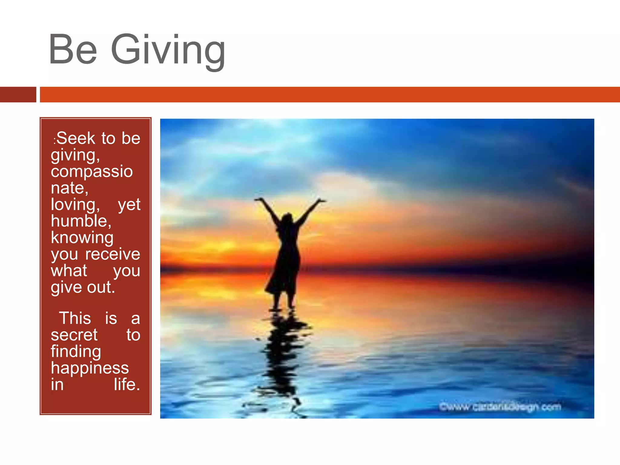 Be Giving
•   :Seek   to be
giving,
compassio
nate,
loving, yet
humble,
knowing
you receive
what you
give out.
• This is a
secret      to
finding
happiness
in       life.
 