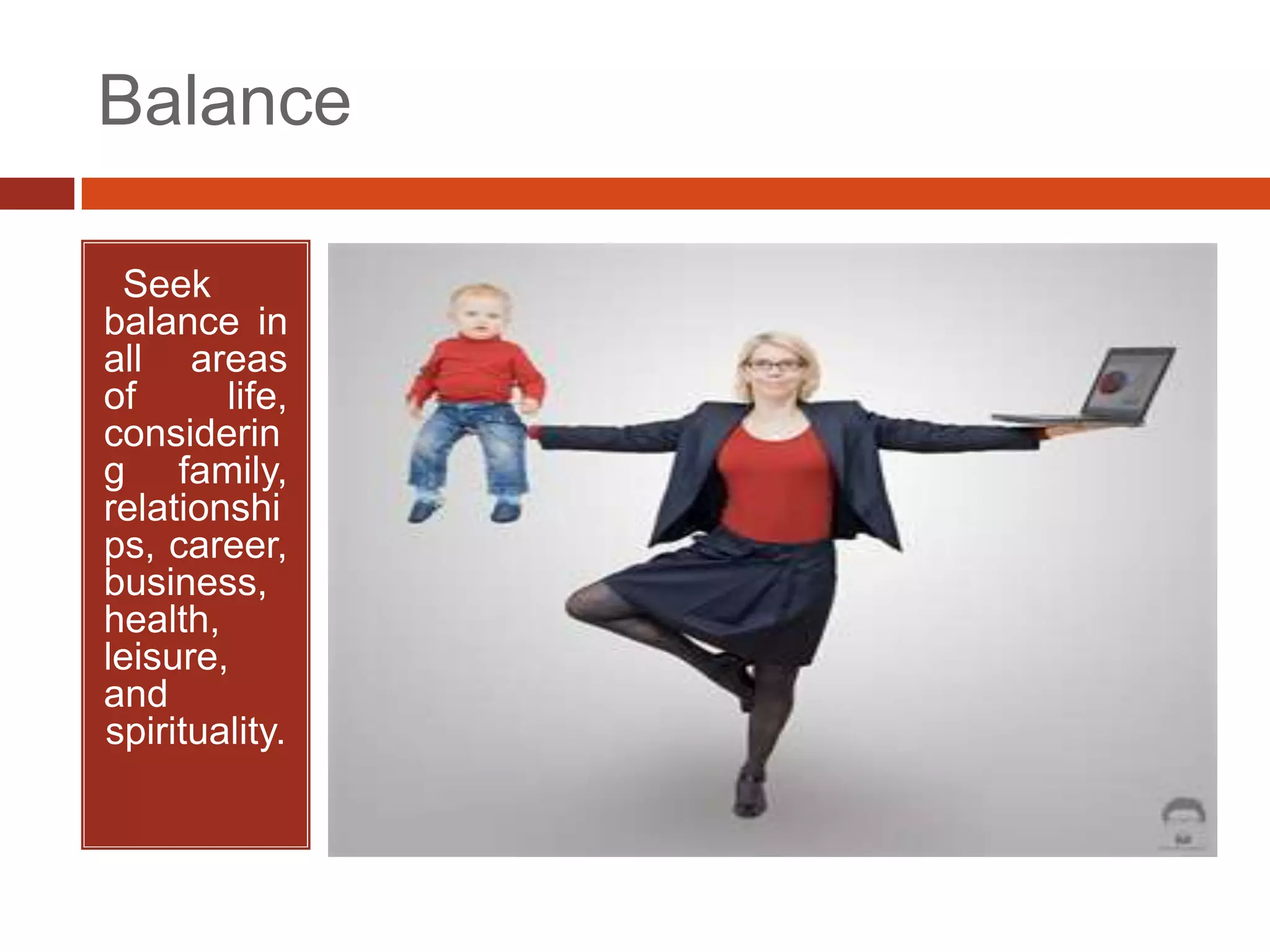 Balance

•Seek
balance in
all areas
of      life,
considerin
g family,
relationshi
ps, career,
business,
health,
leisure,
and
spirituality.
 