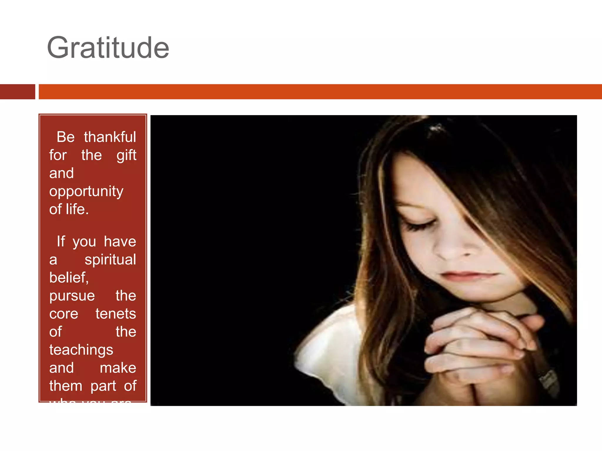 Gratitude

•Be thankful
for the gift
and
opportunity
of life.

•If you have
a     spiritual
belief,
pursue the
core tenets
of          the
teachings
and     make
them part of
who you are.
 
