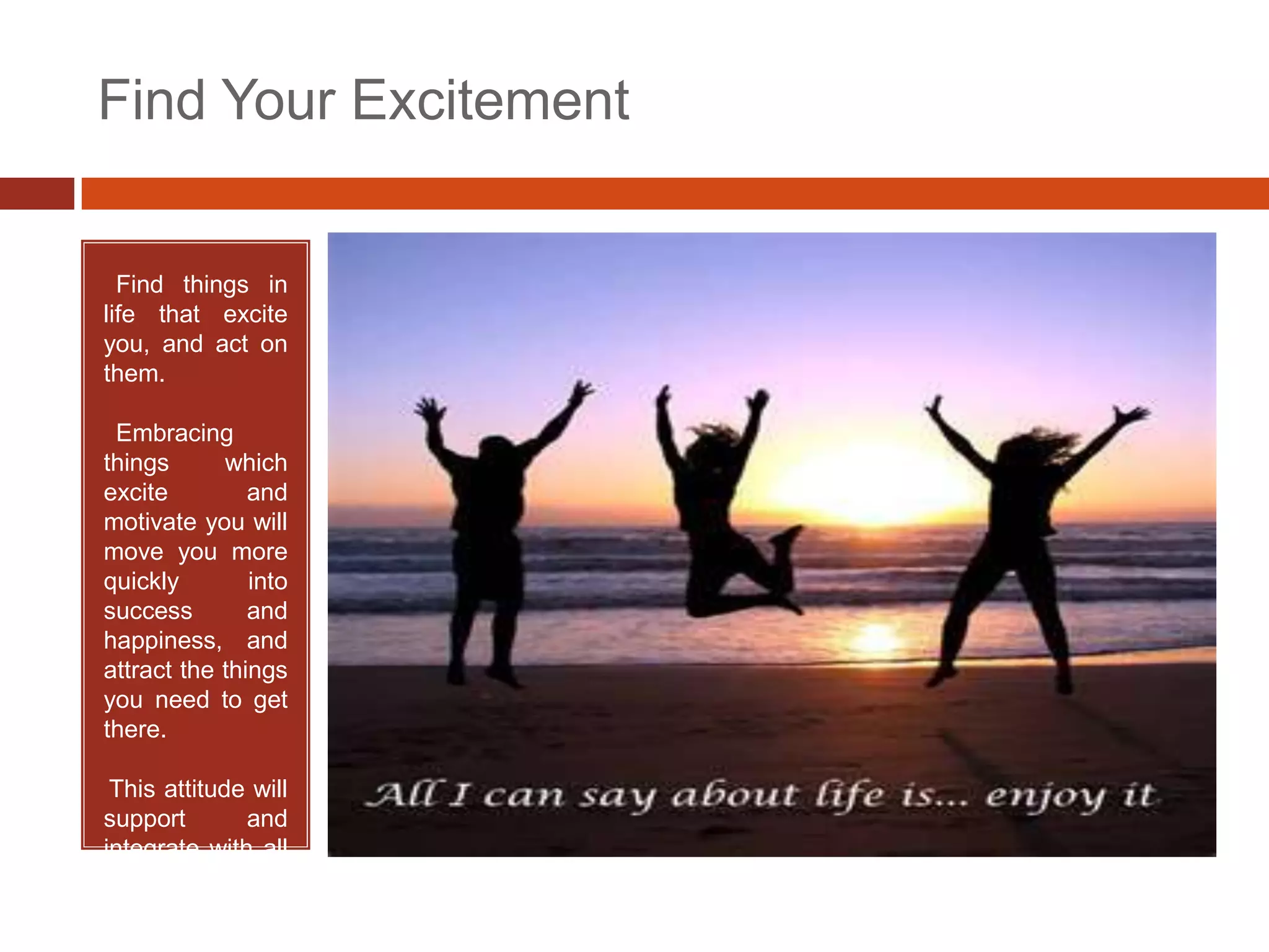Find Your Excitement


• Find things in
life that excite
you, and act on
them.

•Embracing
things      which
excite         and
motivate you will
move you more
quickly        into
success        and
happiness, and
attract the things
you need to get
there.

•This attitude will
support       and
integrate with all
the         above
     tenets.
 