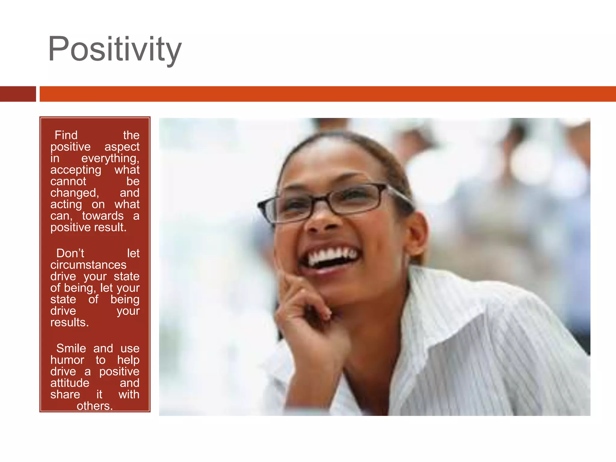 Positivity

•Find          the
positive aspect
in     everything,
accepting what
cannot          be
changed,      and
acting on what
can, towards a
positive result.

•Don’t          let
circumstances
drive your state
of being, let your
state of being
drive         your
results.

•Smile and use
humor to help
drive a positive
attitude      and
share it with
      others.
 