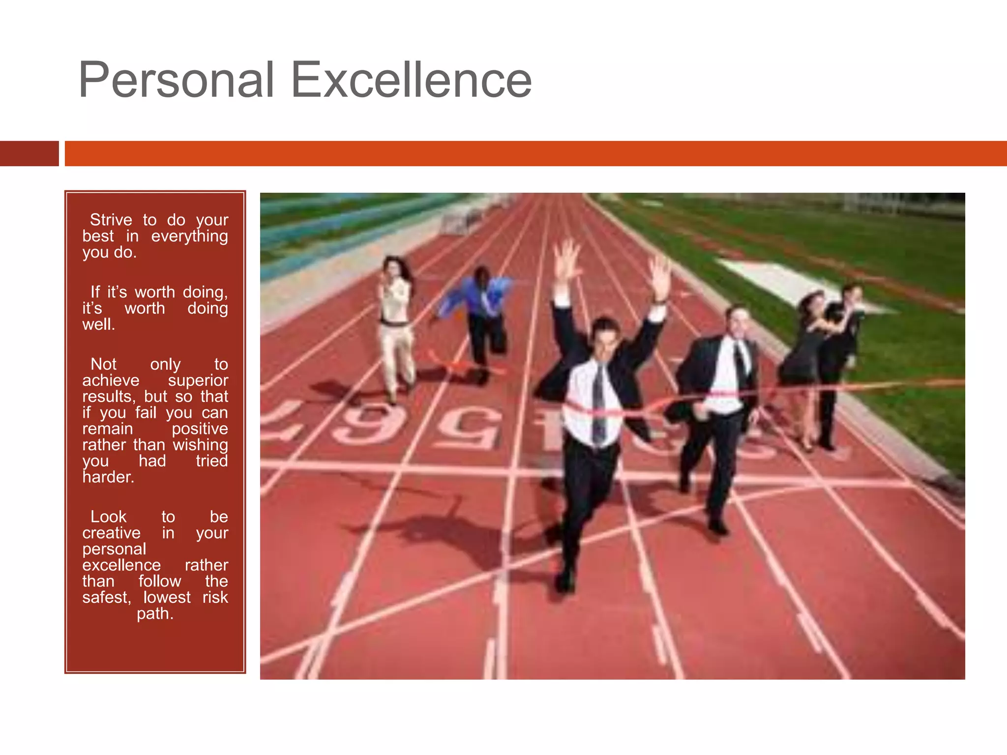Personal Excellence

•Strive to do your
best in everything
you do.

• If it’s worth doing,
it’s worth doing
well.

• Not     only     to
achieve     superior
results, but so that
if you fail you can
remain       positive
rather than wishing
you     had     tried
harder.

•Look      to   be
creative in your
personal
excellence rather
than follow the
safest, lowest risk
        path.
 