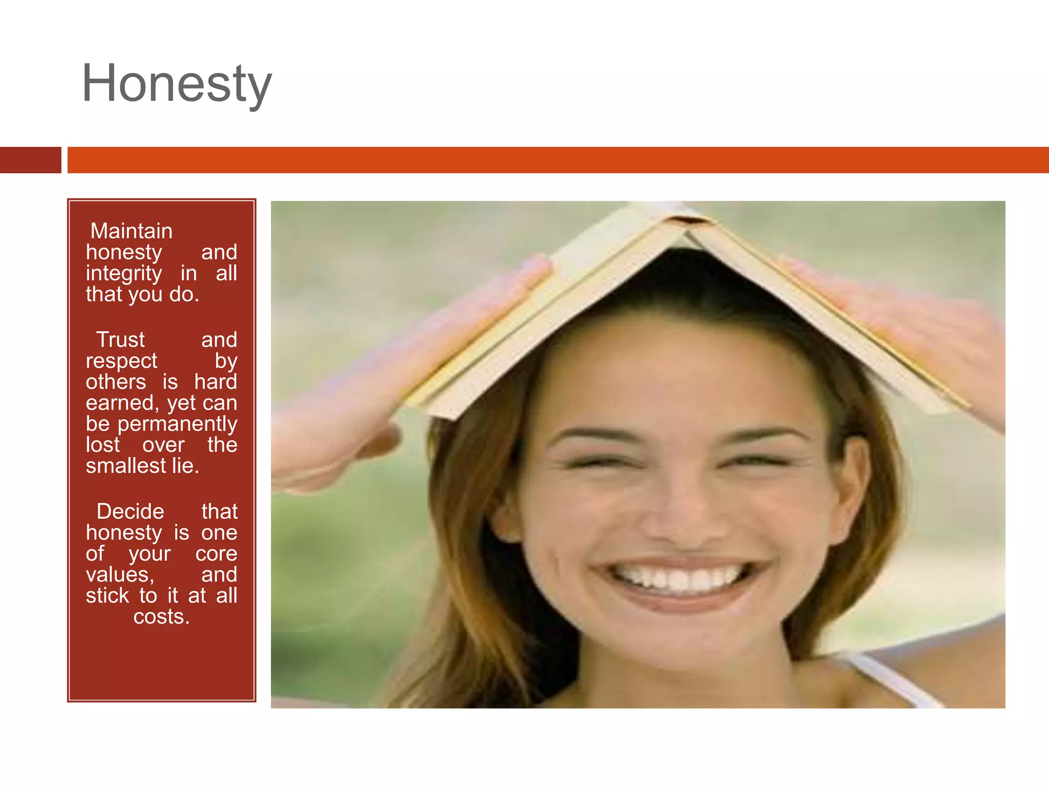Honesty

•Maintain
honesty      and
integrity in all
that you do.

•Trust        and
respect        by
others is hard
earned, yet can
be permanently
lost over the
smallest lie.

•Decide      that
honesty is one
of your core
values,      and
stick to it at all
     costs.
 