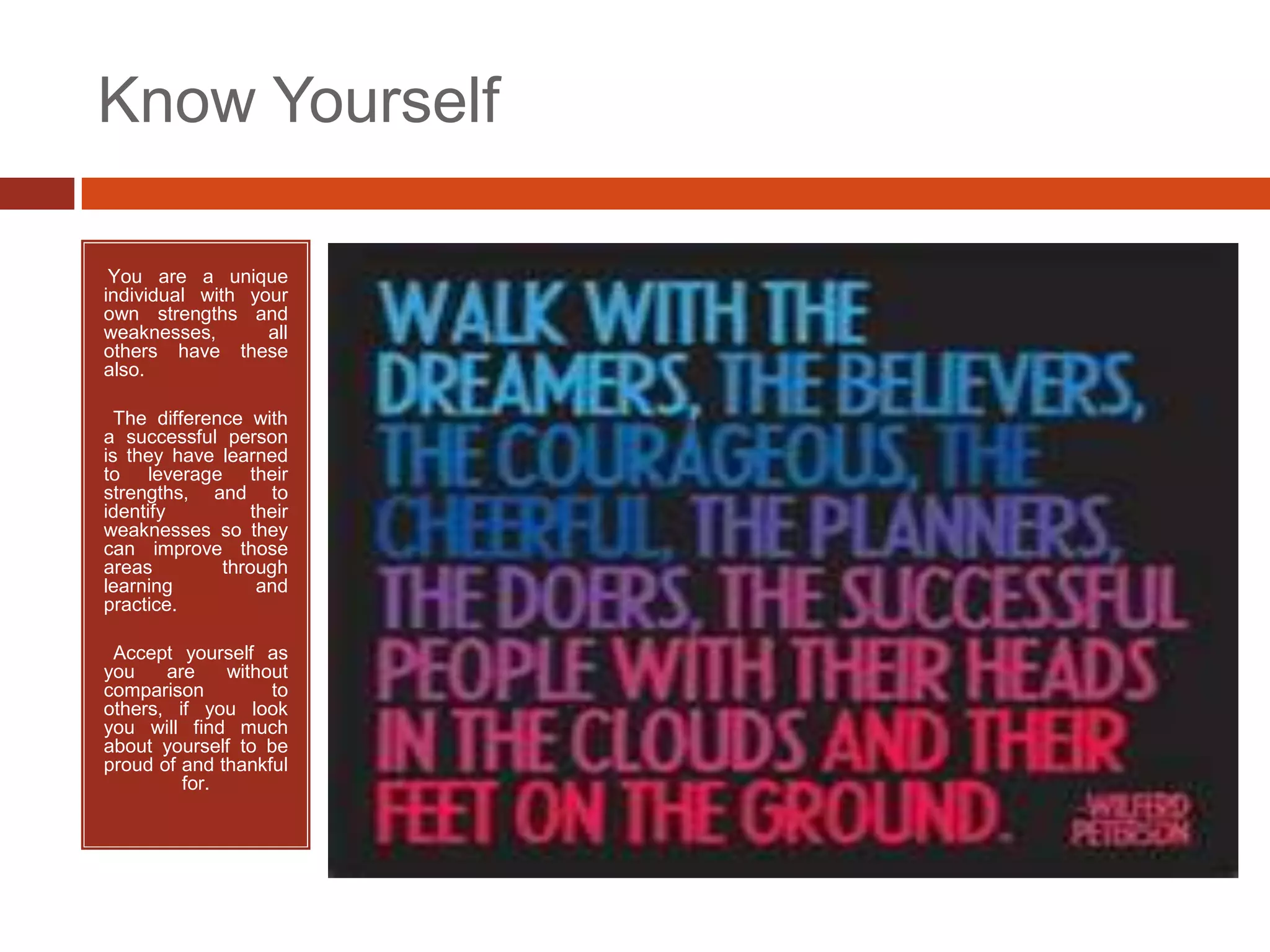 Know Yourself

•You are a unique
individual with your
own strengths and
weaknesses,       all
others have these
also.

• The difference with
a successful person
is they have learned
to leverage their
strengths, and to
identify         their
weaknesses so they
can improve those
areas         through
learning          and
practice.

•Accept yourself as
you    are    without
comparison         to
others, if you look
you will find much
about yourself to be
proud of and thankful
         for.
 