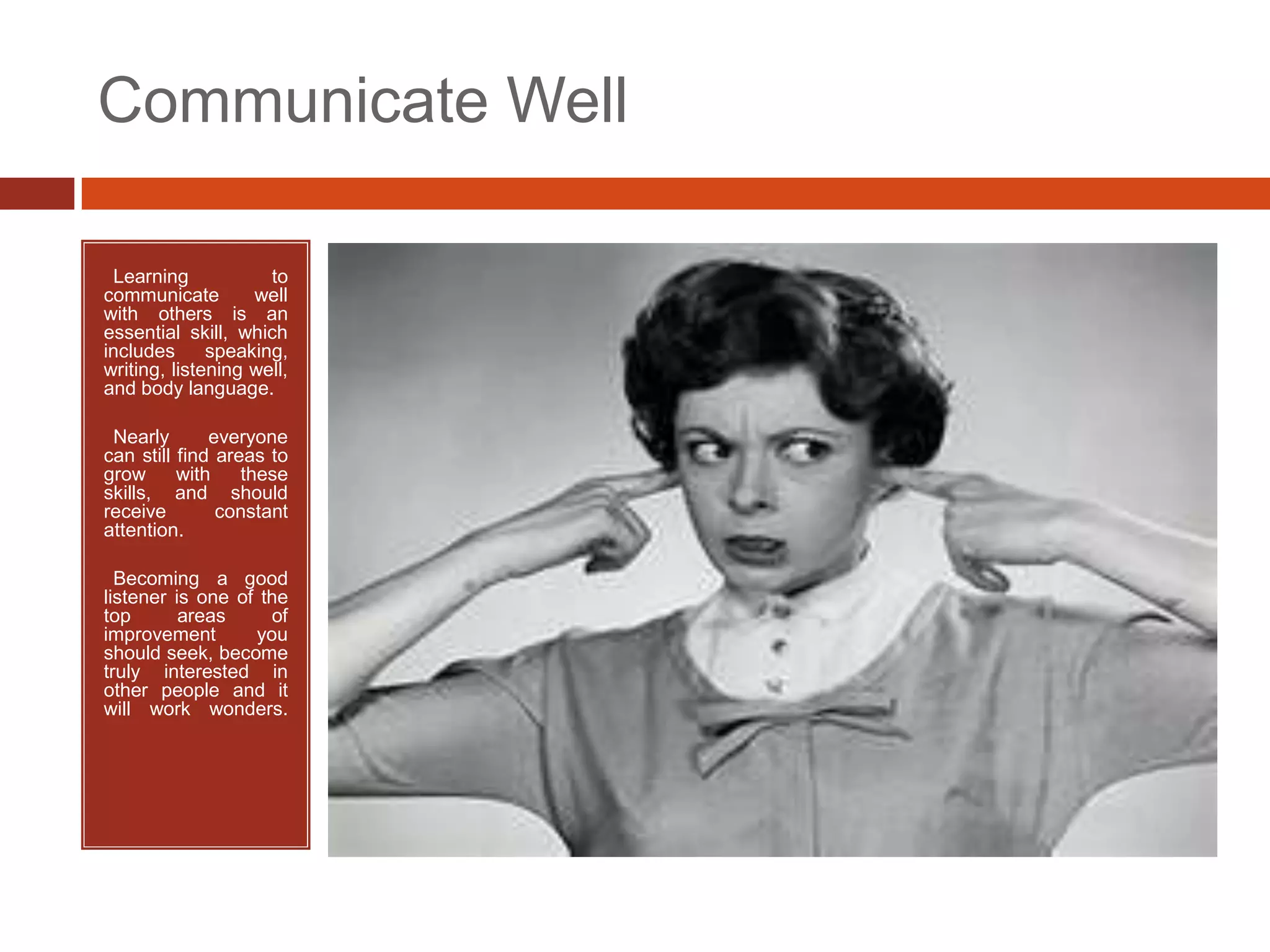 Communicate Well

•Learning            to
communicate        well
with others is an
essential skill, which
includes      speaking,
writing, listening well,
and body language.

•Nearly       everyone
can still find areas to
grow      with    these
skills, and should
receive        constant
attention.

• Becoming a good
listener is one of the
top       areas     of
improvement       you
should seek, become
truly interested in
other people and it
will work wonders.
 