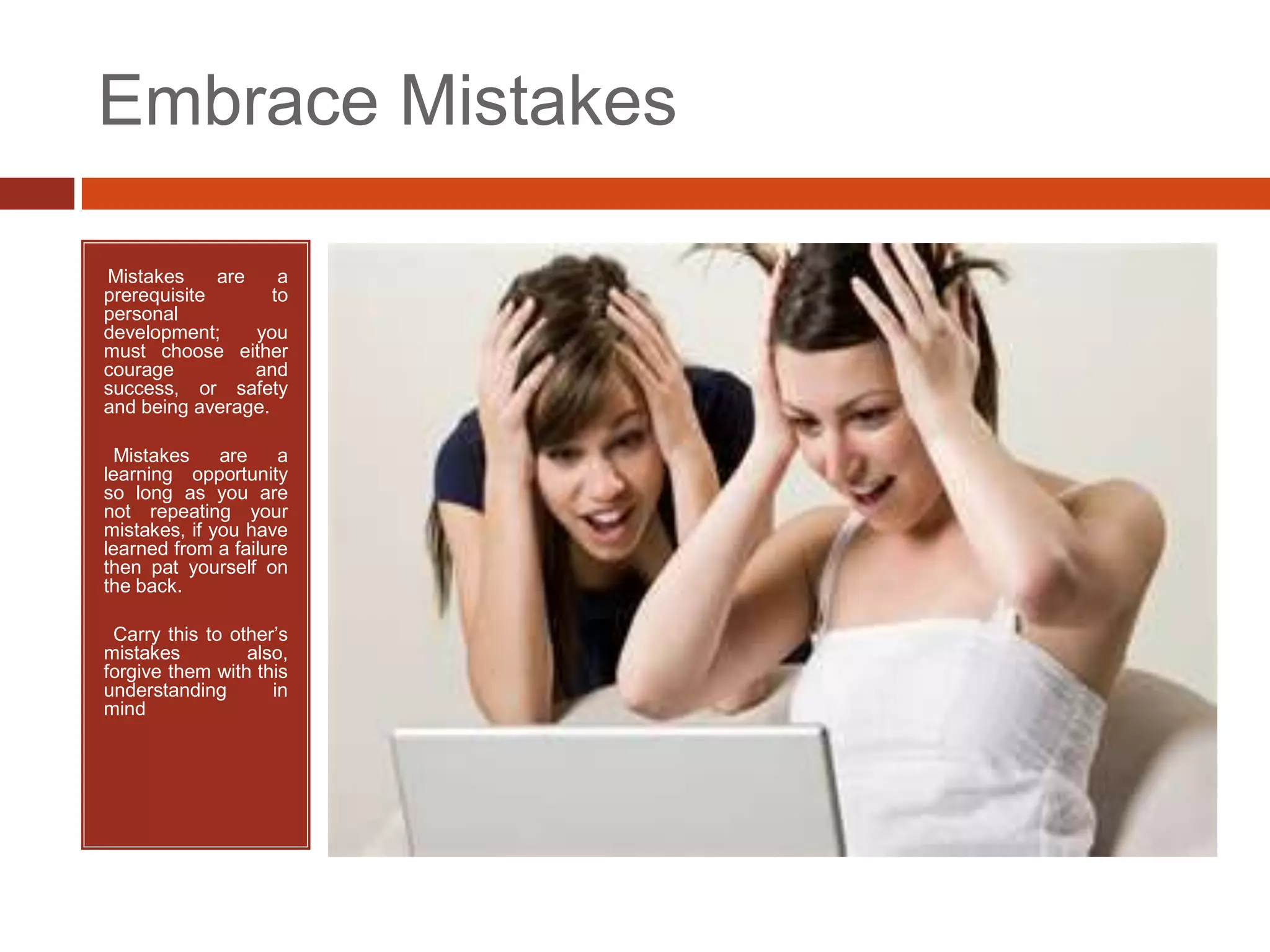 Embrace Mistakes

Mistakes
•            are    a
prerequisite       to
personal
development;     you
must choose either
courage          and
success, or safety
and being average.

•Mistakes     are    a
learning opportunity
so long as you are
not repeating your
mistakes, if you have
learned from a failure
then pat yourself on
the back.

•Carry this to other’s
mistakes         also,
forgive them with this
understanding       in
mind
 