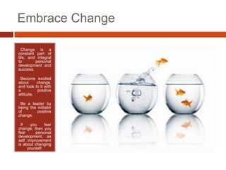 Embrace Change

• Change is a
constant part of
life, and integral
to       personal
development and
success.

•Become excited
about     change,
and look to it with
a         positive
attitude.

•Be a leader by
being the initiator
of        positive
change.

• If   you     fear
change, then you
fear     personal
development, as
self improvement
is about changing
     yourself.
 