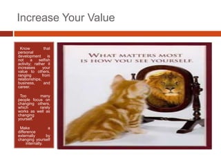 Increase Your Value

•Know           that
personal
development        is
not     a    selfish
activity; rather it
increases      your
value to others,
ranging        from
relationships,
business,       and
career.

•Too       many
people focus on
changing others,
which      rarely
works as well as
changing
yourself.

•Make             a
difference
externally       by
changing yourself
     internally.
 