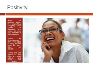 Positivity

•Find          the
positive aspect
in     everything,
accepting what
cannot          be
changed,      and
acting on what
can, towards a
positive result.

•Don’t          let
circumstances
drive your state
of being, let your
state of being
drive         your
results.

•Smile and use
humor to help
drive a positive
attitude      and
share it with
      others.
 
