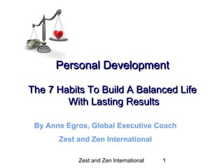 Zest and Zen InternationalZest and Zen International 11
Personal DevelopmentPersonal Development
The 7 Habits To Build A Balanced LifeThe 7 Habits To Build A Balanced Life
With Lasting ResultsWith Lasting Results
By Anne Egros, Global Executive Coach
Zest and Zen International
 