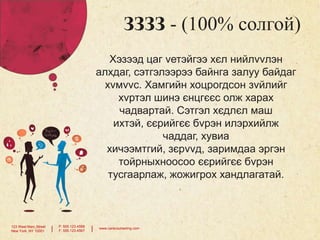 ЗЗЗЗ - (100% солгой)
Хэзээд цаг vетэйгээ хєл нийлvvлэн
алхдаг, сэтгэлээрээ байнга залуу байдаг
хvмvvс. Хамгийн хоцрогдсон зvйлийг
хvртэл шинэ єнцгєєс олж харах
чадвартай. Сэтгэл хєдлєл маш
ихтэй, єєрийгєє бvрэн илэрхийлж
чаддаг, хувиа
хичээмтгий, зєрvvд, заримдаа эргэн
тойрныхноосоо єєрийгєє бvрэн
тусгаарлаж, жожигрох хандлагатай.

123 West Main Street
New York, NY 10001

|

P: 555.123.4568
F: 555.123.4567

|

www.carecounseling.com

 