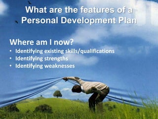 What are the features of a
Personal Development Plan
Where am I now?
• Identifying existing skills/qualifications
• Identifying strengths
• Identifying weaknesses