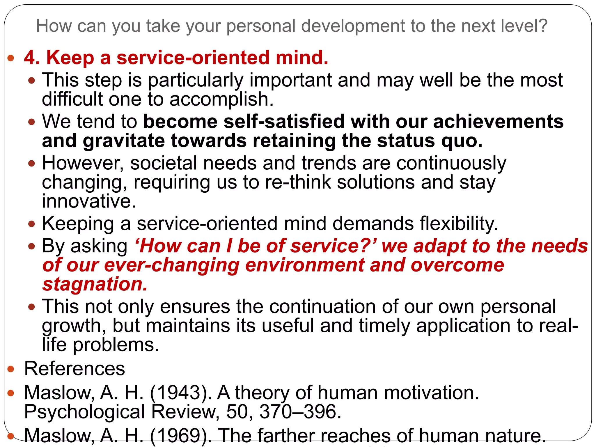 How can you take your personal development to the next level?
 4. Keep a service-oriented mind.
 This step is particularly important and may well be the most
difficult one to accomplish.
 We tend to become self-satisfied with our achievements
and gravitate towards retaining the status quo.
 However, societal needs and trends are continuously
changing, requiring us to re-think solutions and stay
innovative.
 Keeping a service-oriented mind demands flexibility.
 By asking ‘How can I be of service?’ we adapt to the needs
of our ever-changing environment and overcome
stagnation.
 This not only ensures the continuation of our own personal
growth, but maintains its useful and timely application to real-
life problems.
 References
 Maslow, A. H. (1943). A theory of human motivation.
Psychological Review, 50, 370–396.
 Maslow, A. H. (1969). The farther reaches of human nature.
 
