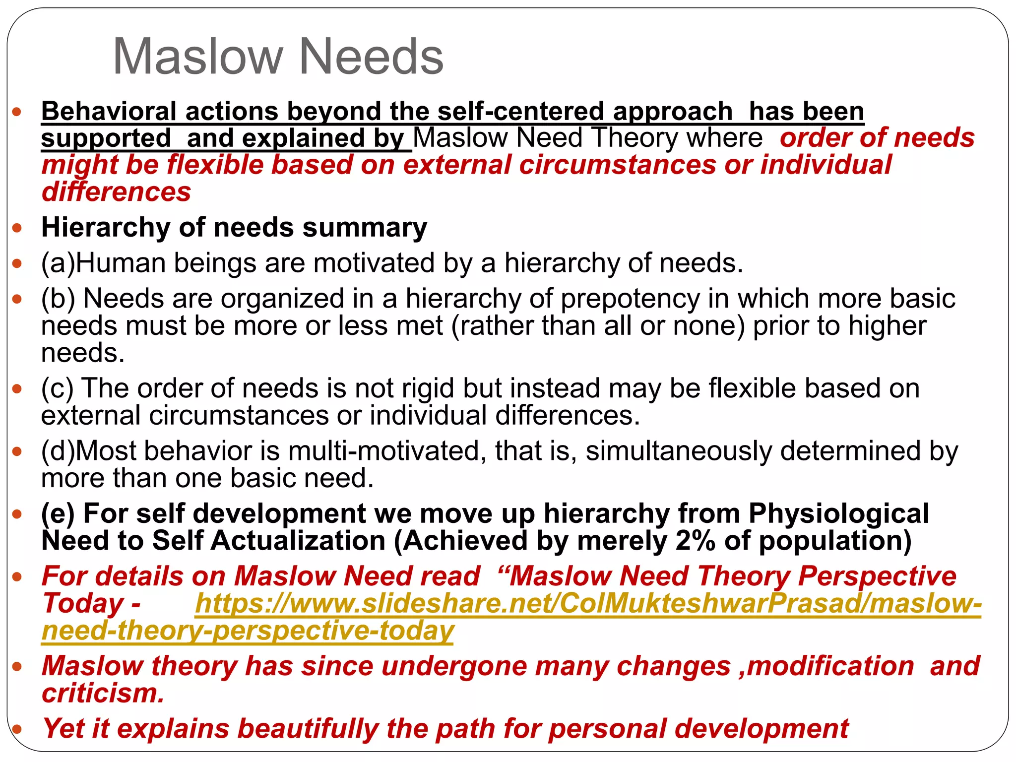 Maslow Needs
 Behavioral actions beyond the self-centered approach has been
supported and explained by Maslow Need Theory where order of needs
might be flexible based on external circumstances or individual
differences
 Hierarchy of needs summary
 (a)Human beings are motivated by a hierarchy of needs.
 (b) Needs are organized in a hierarchy of prepotency in which more basic
needs must be more or less met (rather than all or none) prior to higher
needs.
 (c) The order of needs is not rigid but instead may be flexible based on
external circumstances or individual differences.
 (d)Most behavior is multi-motivated, that is, simultaneously determined by
more than one basic need.
 (e) For self development we move up hierarchy from Physiological
Need to Self Actualization (Achieved by merely 2% of population)
 For details on Maslow Need read “Maslow Need Theory Perspective
Today - https://www.slideshare.net/ColMukteshwarPrasad/maslow-
need-theory-perspective-today
 Maslow theory has since undergone many changes ,modification and
criticism.
 Yet it explains beautifully the path for personal development
 