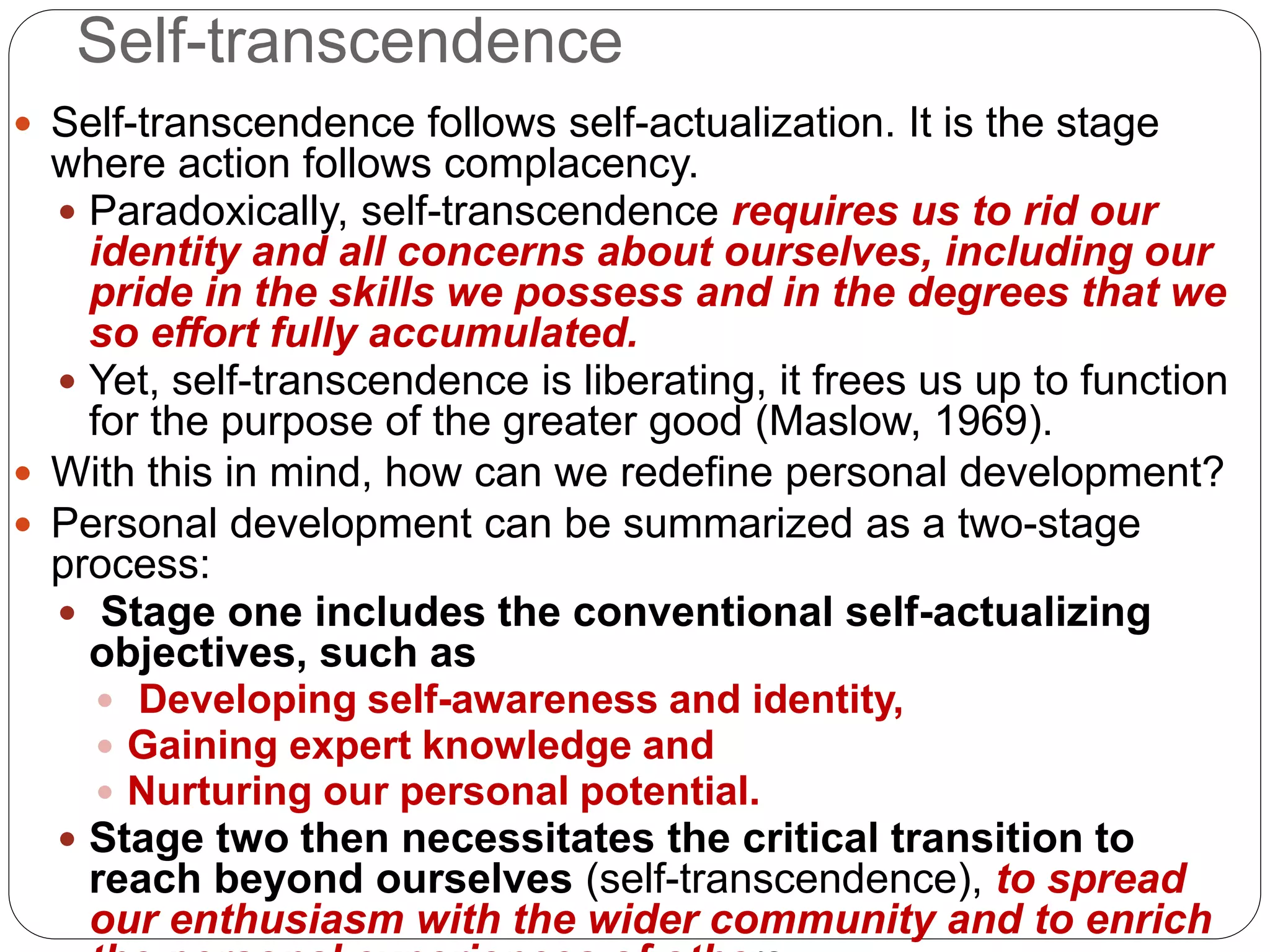Self-transcendence
 Self-transcendence follows self-actualization. It is the stage
where action follows complacency.
 Paradoxically, self-transcendence requires us to rid our
identity and all concerns about ourselves, including our
pride in the skills we possess and in the degrees that we
so effort fully accumulated.
 Yet, self-transcendence is liberating, it frees us up to function
for the purpose of the greater good (Maslow, 1969).
 With this in mind, how can we redefine personal development?
 Personal development can be summarized as a two-stage
process:
 Stage one includes the conventional self-actualizing
objectives, such as
 Developing self-awareness and identity,
 Gaining expert knowledge and
 Nurturing our personal potential.
 Stage two then necessitates the critical transition to
reach beyond ourselves (self-transcendence), to spread
our enthusiasm with the wider community and to enrich
 