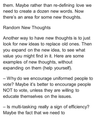 them. Maybe rather than re-defining love we
need to create a dozen new words. Now
there’s an area for some new thoughts.
Random New Thoughts
Another way to have new thoughts is to just
look for new ideas to replace old ones. Then
you expand on the new idea, to see what
value you might find in it. Here are some
examples of new thoughts, without
expanding on them (help yourself).
– Why do we encourage uniformed people to
vote? Maybe it’s better to encourage people
NOT to vote, unless they are willing to
educate themselves on the issues.
– Is multi-tasking really a sign of efficiency?
Maybe the fact that we need to
 