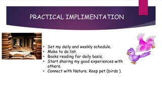 • Set my daily and weekly schedule.
• Make to do list.
• Books reading for daily basis.
• Start sharing my good experiences with
others.
• Connect with Nature. Keep pet (birds ).
PRACTICAL IMPLIMENTATION
 