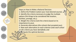 Steps on How to Make a Rational Decision:
1. Define the Problem (select your most desired course);
2. Identify the criteria necessary to judge the multiple
options (list things to be considered like location,
facilities, prestige, etc.);
3. Weight the criteria (rank the criteria based on its
importance to you);
4. Generate alternatives (the schools that accepted you);
5. Rate each alternative on each criterion (rate each school
on the criteria you have identified); and
6. Compute the optimal decision
 