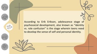 According to Erik Erikson, adolescence stage of
psychosocial development, also known as “identity
vs. role confusion” is the stage wherein teens need
to develop the sense of self and personal identity.
 