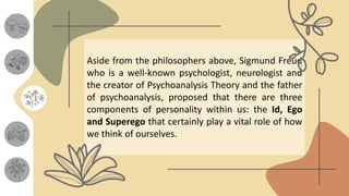 Aside from the philosophers above, Sigmund Freud
who is a well-known psychologist, neurologist and
the creator of Psychoanalysis Theory and the father
of psychoanalysis, proposed that there are three
components of personality within us: the Id, Ego
and Superego that certainly play a vital role of how
we think of ourselves.
 