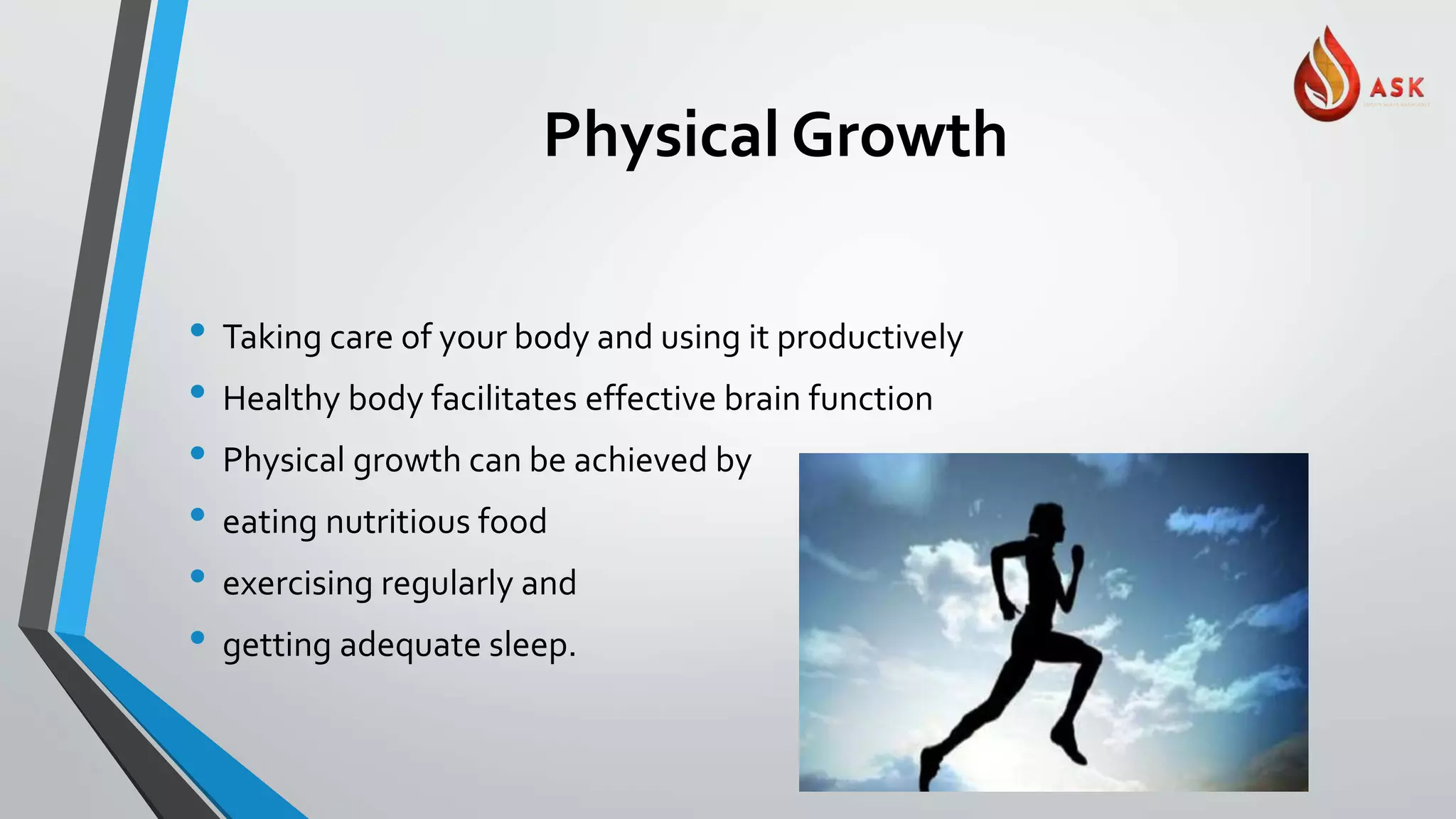 Physical Growth
• Taking care of your body and using it productively
• Healthy body facilitates effective brain function
• Physical growth can be achieved by
• eating nutritious food
• exercising regularly and
• getting adequate sleep.
 